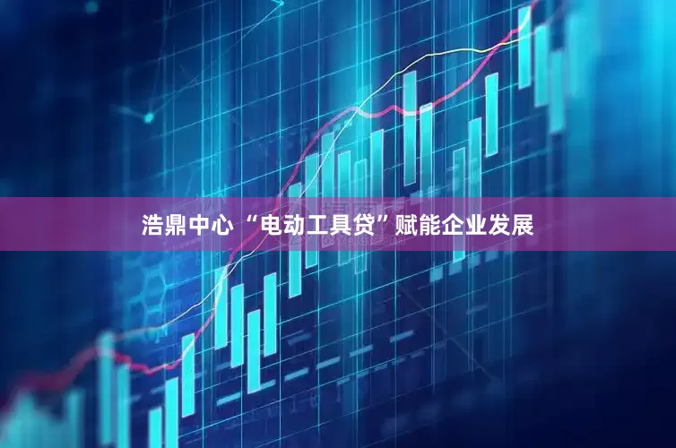 浩鼎中心 “电动工具贷”赋能企业发展