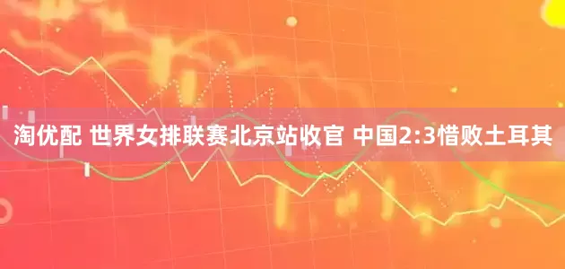 淘优配 世界女排联赛北京站收官 中国2:3惜败土耳其