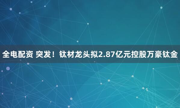 全电配资 突发！钛材龙头拟2.87亿元控股万豪钛金