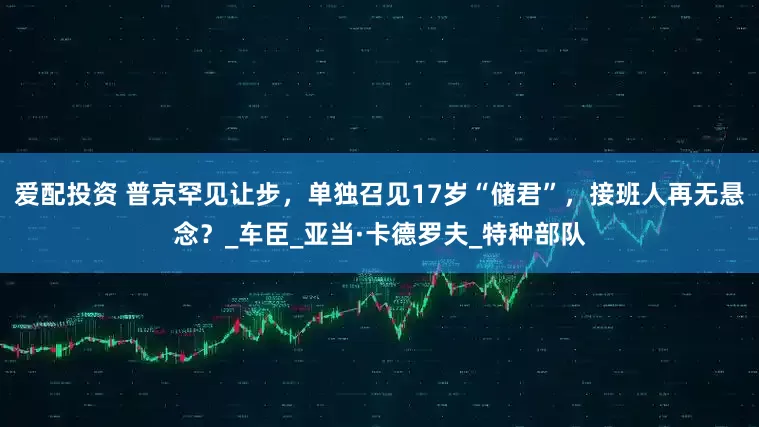 爱配投资 普京罕见让步，单独召见17岁“储君”，接班人再无悬念？_车臣_亚当·卡德罗夫_特种部队