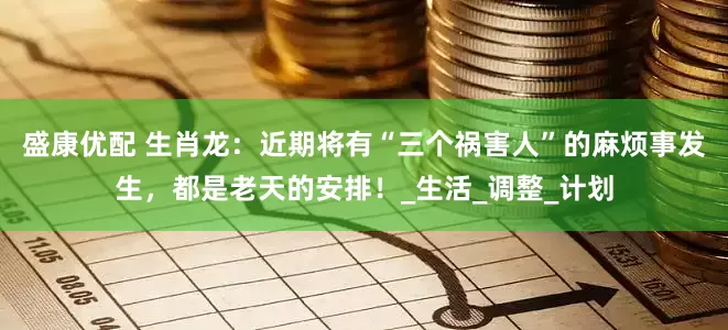盛康优配 生肖龙：近期将有“三个祸害人”的麻烦事发生，都是老天的安排！_生活_调整_计划