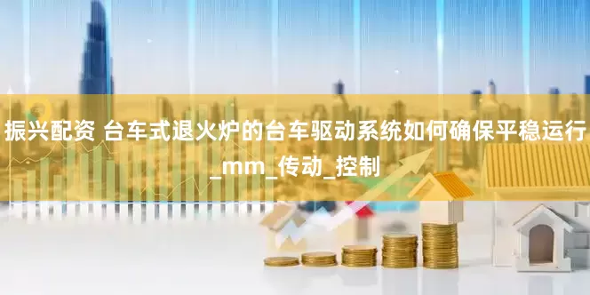 振兴配资 台车式退火炉的台车驱动系统如何确保平稳运行_mm_传动_控制