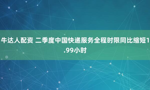 牛达人配资 二季度中国快递服务全程时限同比缩短1.99小时