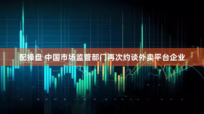 配操盘 中国市场监管部门再次约谈外卖平台企业