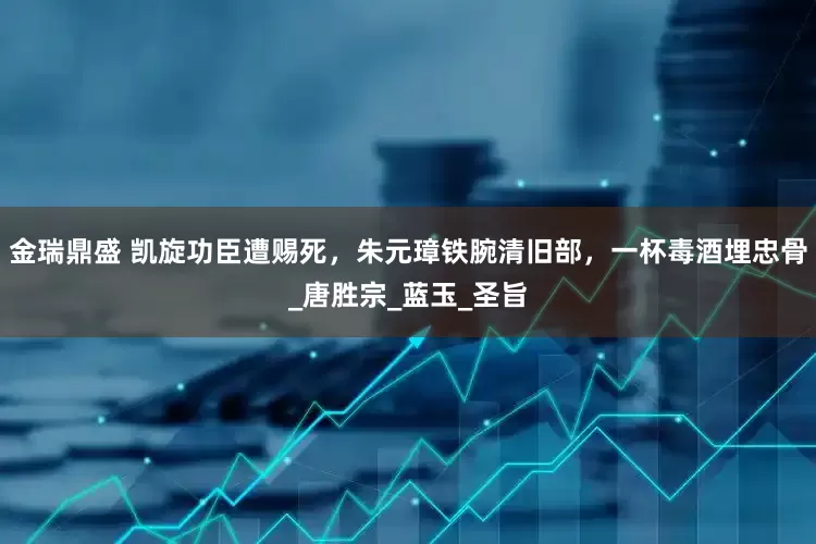 金瑞鼎盛 凯旋功臣遭赐死，朱元璋铁腕清旧部，一杯毒酒埋忠骨_唐胜宗_蓝玉_圣旨
